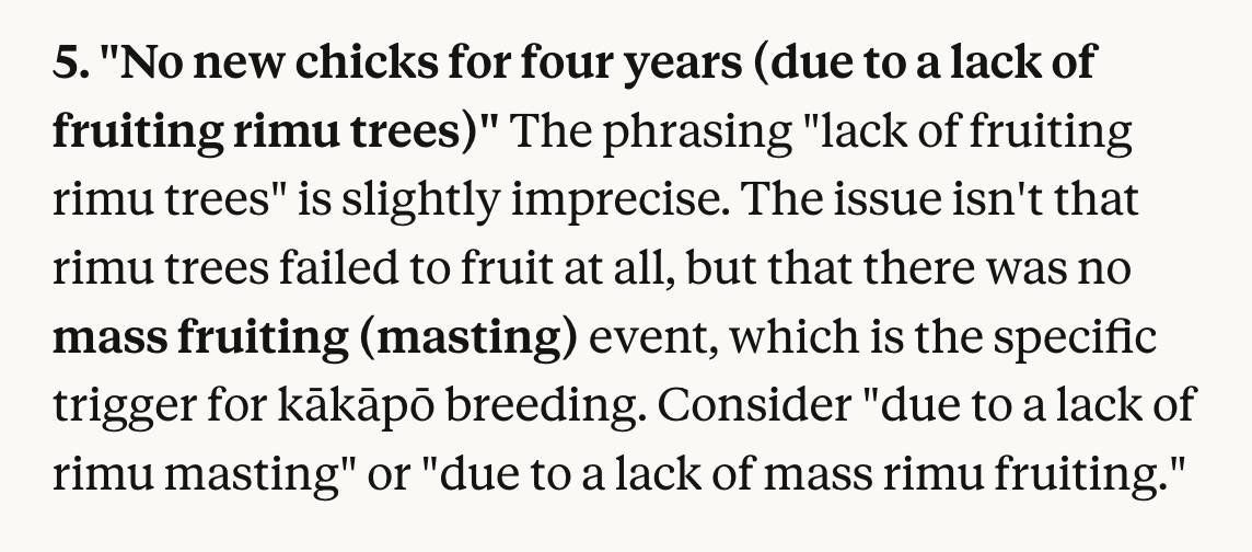 5. "No new chicks for four years (due to a lack of fruiting rimu trees)"
The phrasing "lack of fruiting rimu trees" is slightly imprecise. The issue isn't that rimu trees failed to fruit at all, but that there was no mass fruiting (masting) event, which is the specific trigger for kākāpō breeding. Consider "due to a lack of rimu masting" or "due to a lack of mass rimu fruiting."