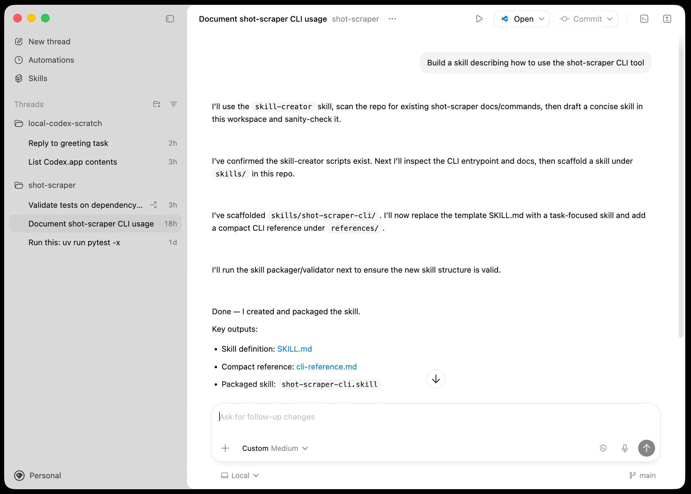 Screenshot of a macOS desktop application with a dark sidebar and light main content area. Left sidebar shows navigation items "New thread", "Automations", "Skills", and a "Threads" section containing two project folders: "local-codex-scratch" with tasks "Reply to greeting task 2h" and "List Codex.app contents 3h", and "shot-scraper" with tasks "Validate tests on dependency... 3h", "Document shot-scraper CLI usage 18h" (highlighted), and "Run this: uv run pytest -x 1d". Bottom left shows "Personal". Top bar displays "Document shot-scraper CLI usage shot-scraper" with "Open" and "Commit" dropdown buttons. Main content shows a conversation: user message "Build a skill describing how to use the shot-scraper CLI tool" followed by assistant responses: "I'll use the skill-creator skill, scan the repo for existing shot-scraper docs/commands, then draft a concise skill in this workspace and sanity-check it." then "I've confirmed the skill-creator scripts exist. Next I'll inspect the CLI entrypoint and docs, then scaffold a skill under skills/ in this repo." then "I've scaffolded skills/shot-scraper-cli/. I'll now replace the template SKILL.md with a task-focused skill and add a compact CLI reference under references/." then "I'll run the skill packager/validator next to ensure the new skill structure is valid." then "Done — I created and packaged the skill. Key outputs: • Skill definition: SKILL.md • Compact reference: cli-reference.md • Packaged skill: shot-scraper-cli.skill". Bottom shows input field with placeholder "Ask for follow-up changes", "+ Custom Medium" dropdown, and "Local" and "main" branch indicators.