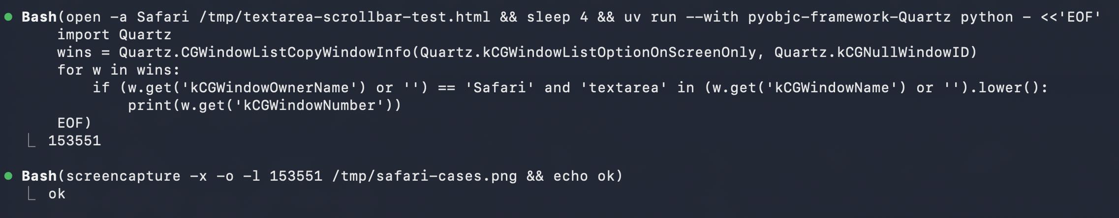 Screenshot of two Bash tool calls in a dark terminal interface. First: Bash(open -a Safari /tmp/textarea-scrollbar-test.html && sleep 4 && uv run --with pyobjc-framework-Quartz python - <<'EOF' import Quartz wins = Quartz.CGWindowListCopyWindowInfo(Quartz.kCGWindowListOptionOnScreenOnly, Quartz.kCGNullWindowID) for w in wins: if (w.get('kCGWindowOwnerName') or '') == 'Safari' and 'textarea' in (w.get('kCGWindowName') or '').lower(): print(w.get('kCGWindowNumber')) EOF) with output 153551. Second: Bash(screencapture -x -o -l 153551 /tmp/safari-cases.png && echo ok) with output ok.
