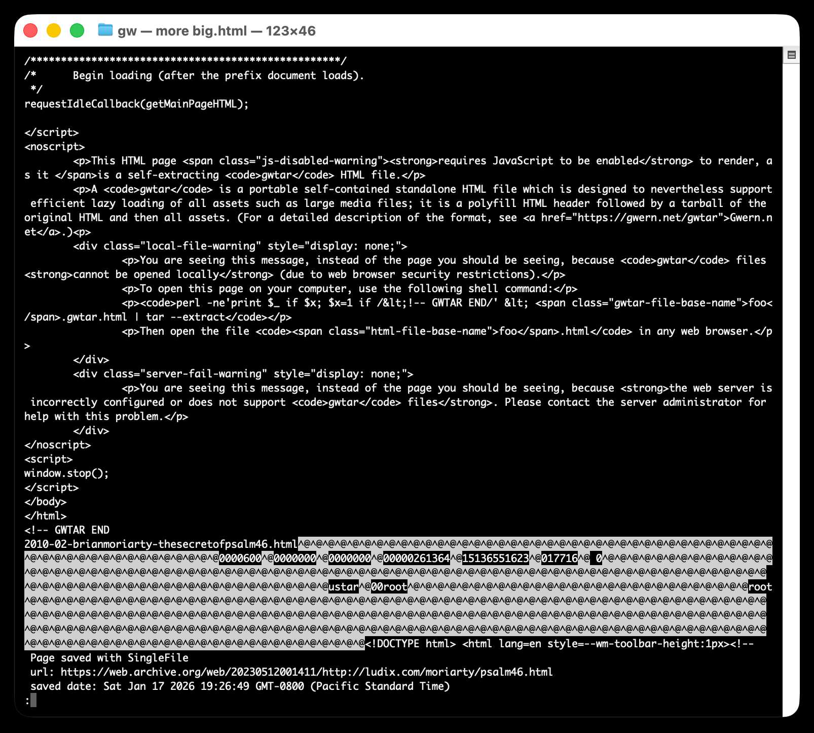 Screenshot of a macOS terminal window titled "gw — more big.html — 123×46" showing the source code of a gwtar (self-extracting HTML archive) file. The visible code includes JavaScript with requestIdleCallback(getMainPageHTML);, a <noscript> block with warnings: a "js-disabled-warning" stating "This HTML page requires JavaScript to be enabled to render, as it is a self-extracting gwtar HTML file," a description of gwtar as "a portable self-contained standalone HTML file which is designed to nevertheless support efficient lazy loading of all assets such as large media files," with a link to https://gwern.net/gwtar, a "local-file-warning" with a shell command perl -ne'print $_ if $x; $x=1 if /<!-- GWTAR END/' < foo.gwtar.html | tar --extract, and a "server-fail-warning" about misconfigured servers. Below the HTML closing tags and <!-- GWTAR END comment is binary tar archive data with the filename 2010-02-brianmoriarty-thesecretofpsalm46.html, showing null-padded tar header fields including ustar^@00root and octal size/permission values. At the bottom, a SingleFile metadata comment shows url: https://web.archive.org/web/20230512001411/http://ludix.com/moriarty/psalm46.html and saved date: Sat Jan 17 2026 19:26:49 GMT-0800 (Pacific Standard Time).
