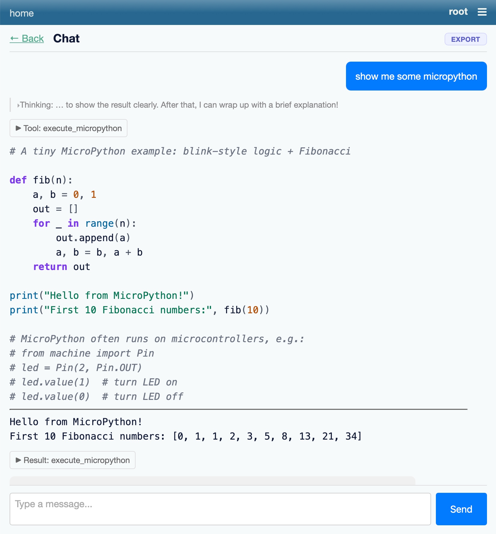 Screenshot of a chat application interface with a dark blue-grey header reading "home" on the left and "root" with a hamburger menu icon on the right. Below is a navigation row with "← Back" and "Chat" on the left and an "EXPORT" button on the right. A blue user message bubble reads "show me some micropython". Below it a collapsed thinking section reads "▸Thinking: … to show the result clearly. After that, I can wrap up with a brief explanation!" followed by a "▶ Tool: execute_micropython" label. A code block follows: "# A tiny MicroPython example: blink-style logic + Fibonacci" / "def fib(n):" / "    a, b = 0, 1" / "    out = []" / "    for _ in range(n):" / "        out.append(a)" / "        a, b = b, a + b" / "    return out" / 'print("Hello from MicroPython!")' / 'print("First 10 Fibonacci numbers:", fib(10))' / "# MicroPython often runs on microcontrollers, e.g.:" / "# from machine import Pin" / "# led = Pin(2, Pin.OUT)" / "# led.value(1)  # turn LED on" / "# led.value(0)  # turn LED off". Below a horizontal divider is the output: "Hello from MicroPython!" / "First 10 Fibonacci numbers: [0, 1, 1, 2, 3, 5, 8, 13, 21, 34]", followed by a "▶ Result: execute_micropython" label. At the bottom is a text input field with placeholder "Type a message..." and a blue "Send" button.