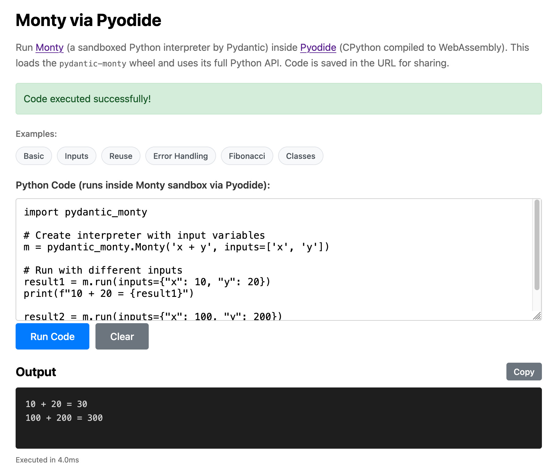 Screenshot of a web app titled "Monty via Pyodide" with description "Run Monty (a sandboxed Python interpreter by Pydantic) inside Pyodide (CPython compiled to WebAssembly). This loads the pydantic-monty wheel and uses its full Python API. Code is saved in the URL for sharing." A green banner reads "Code executed successfully!" Below are example buttons labeled "Basic", "Inputs", "Reuse", "Error Handling", "Fibonacci", and "Classes". A code editor labeled "Python Code (runs inside Monty sandbox via Pyodide):" contains: "import pydantic_monty\n\n# Create interpreter with input variables\nm = pydantic_monty.Monty('x + y', inputs=['x', 'y'])\n\n# Run with different inputs\nresult1 = m.run(inputs={"x": 10, "y": 20})\nprint(f"10 + 20 = {result1}")\n\nresult2 = m.run(inputs={"x": 100, "y": 200})" with "Run Code" and "Clear" buttons. The Output section shows "10 + 20 = 30" and "100 + 200 = 300" with a "Copy" button. Footer reads "Executed in 4.0ms".