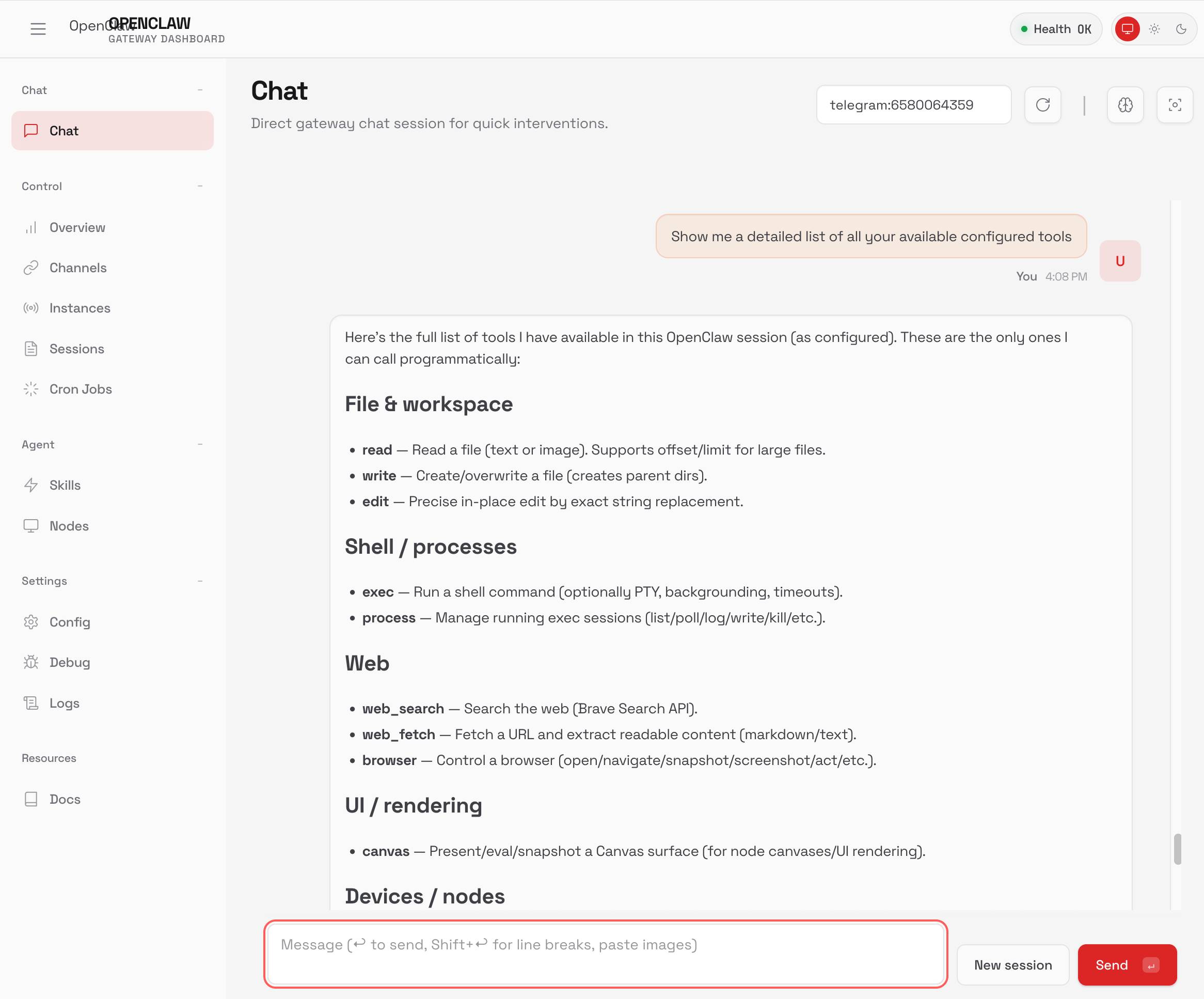 Screenshot of the OpenClaw Gateway Dashboard web interface. Header shows "OpenCLAW GATEWAY DASHBOARD" with a green "Health OK" indicator. Left sidebar contains navigation sections: Chat (Chat highlighted), Control (Overview, Channels, Instances, Sessions, Cron Jobs), Agent (Skills, Nodes), Settings (Config, Debug, Logs), and Resources (Docs). Main content area displays "Chat" with subtitle "Direct gateway chat session for quick interventions." and "telegram:6580064359" identifier. A user message at 4:08 PM reads "Show me a detailed list of all your available configured tools". The assistant response states: "Here's the full list of tools I have available in this OpenClaw session (as configured). These are the only ones I can call programmatically:" followed by categorized tools: "File & workspace" (read — Read a file (text or image). Supports offset/limit for large files; write — Create/overwrite a file (creates parent dirs); edit — Precise in-place edit by exact string replacement), "Shell / processes" (exec — Run a shell command (optionally PTY, backgrounding, timeouts); process — Manage running exec sessions (list/poll/log/write/kill/etc.)), "Web" (web_search — Search the web (Brave Search API); web_fetch — Fetch a URL and extract readable content (markdown/text); browser — Control a browser (open/navigate/snapshot/screenshot/act/etc.)), "UI / rendering" (canvas — Present/eval/snapshot a Canvas surface (for node canvases/UI rendering)), and "Devices / nodes" (cut off). Bottom shows message input with placeholder "Message (↵ to send, Shift+↵ for line breaks, paste images)" and "New session" and coral "Send" buttons.