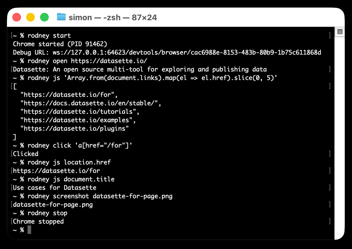 ;~ % rodney start Chrome started (PID 91462) Debug URL: ws://127.0.0.1:64623/devtools/browser/cac6988e-8153-483b-80b9-1b75c611868d ~ % rodney open https://datasette.io/ Datasette: An open source multi-tool for exploring and publishing data ~ % rodney js 'Array.from(document.links).map(el => el.href).slice(0, 5)' [ "https://datasette.io/for", "https://docs.datasette.io/en/stable/", "https://datasette.io/tutorials", "https://datasette.io/examples", "https://datasette.io/plugins" ] ~ % rodney click 'a[href="/for"]' Clicked ~ % rodney js location.href https://datasette.io/for ~ % rodney js document.title Use cases for Datasette ~ % rodney screenshot datasette-for-page.png datasette-for-page.png ~ % rodney stop Chrome stopped