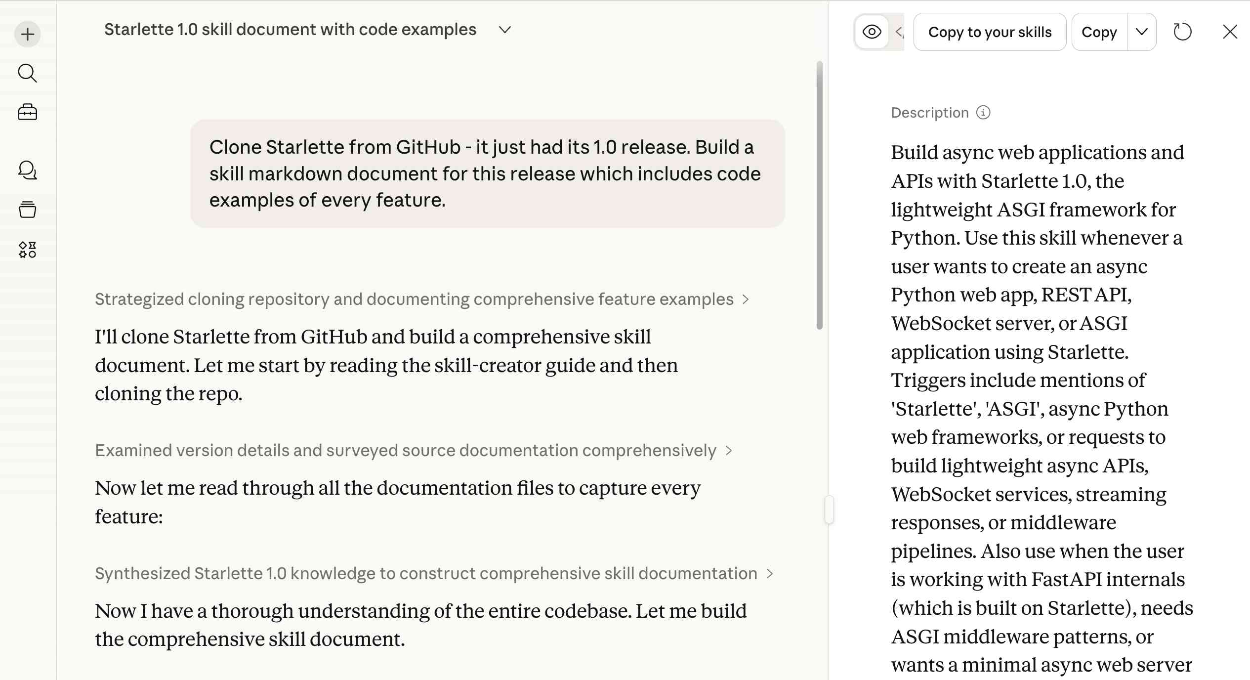Screenshot of the Claude.ai interface showing a conversation titled "Starlette 1.0 skill document with code examples." The left panel shows a chat where the user prompted: "Clone Starlette from GitHub - it just had its 1.0 release. Build a skill markdown document for this release which includes code examples of every feature." Claude's responses include collapsed sections labeled "Strategized cloning repository and documenting comprehensive feature examples," "Examined version details and surveyed source documentation comprehensively," and "Synthesized Starlette 1.0 knowledge to construct comprehensive skill documentation," with intermediate messages like "I'll clone Starlette from GitHub and build a comprehensive skill document. Let me start by reading the skill-creator guide and then cloning the repo," "Now let me read through all the documentation files to capture every feature:" and "Now I have a thorough understanding of the entire codebase. Let me build the comprehensive skill document." The right panel shows a skill preview pane with buttons "Copy to your skills" and "Copy" at the top, and a Description section reading: "Build async web applications and APIs with Starlette 1.0, the lightweight ASGI framework for Python. Use this skill whenever a user wants to create an async Python web app, REST API, WebSocket server, or ASGI application using Starlette. Triggers include mentions of 'Starlette', 'ASGI', async Python web frameworks, or requests to build lightweight async APIs, WebSocket services, streaming responses, or middleware pipelines. Also use when the user is working with FastAPI internals (which is built on Starlette), needs ASGI middleware patterns, or wants a minimal async web server" (text truncated).